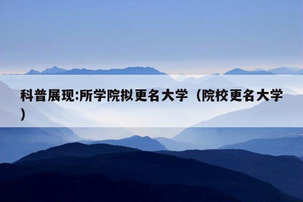 科普展现:所学院拟更名大学（院校更名大学）
